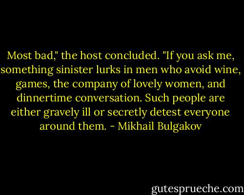 Most bad," the host concluded. "If you ask me, something sinister lurks in men who avoid wine, games, the company of lovely women, and dinnertime conversation. Such people are either gravely ill or secretly detest everyone around them. - Mikhail Bulgakov