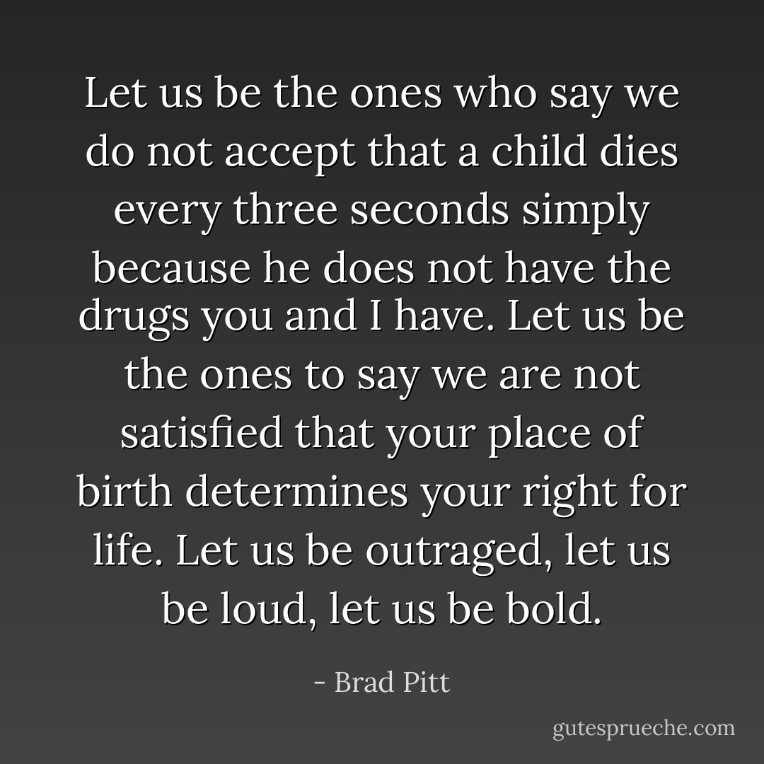 Let us be the ones who say we do not accept that a child dies every three seconds simply because he does not have the drugs you and I have. Let us be the ones to say we are not satisfied that your place of birth determines your right for life. Let us be outraged, let us be loud, let us be bold. - Brad Pitt