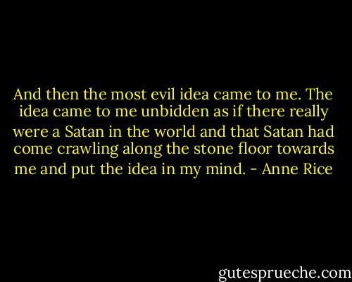 And then the most evil idea came to me. The idea came to me unbidden as if there really were a Satan in the world and that Satan had come crawling along the stone floor towards me and put the idea in my mind. - Anne Rice