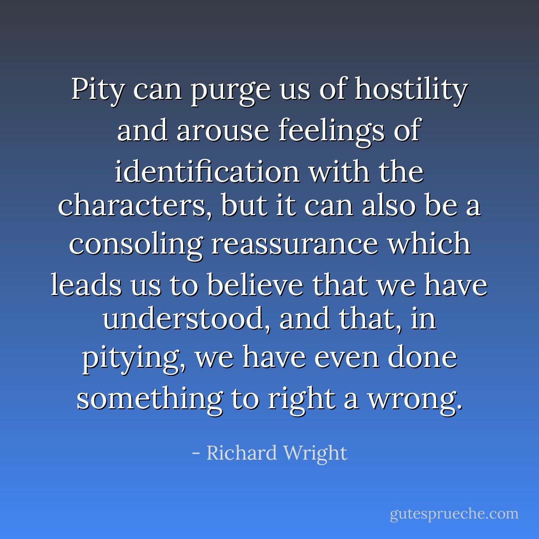 Pity can purge us of hostility and arouse feelings of identification with the characters, but it can also be a consoling reassurance which leads us to believe that we have understood, and that, in pitying, we have even done something to right a wrong. - Richard Wright