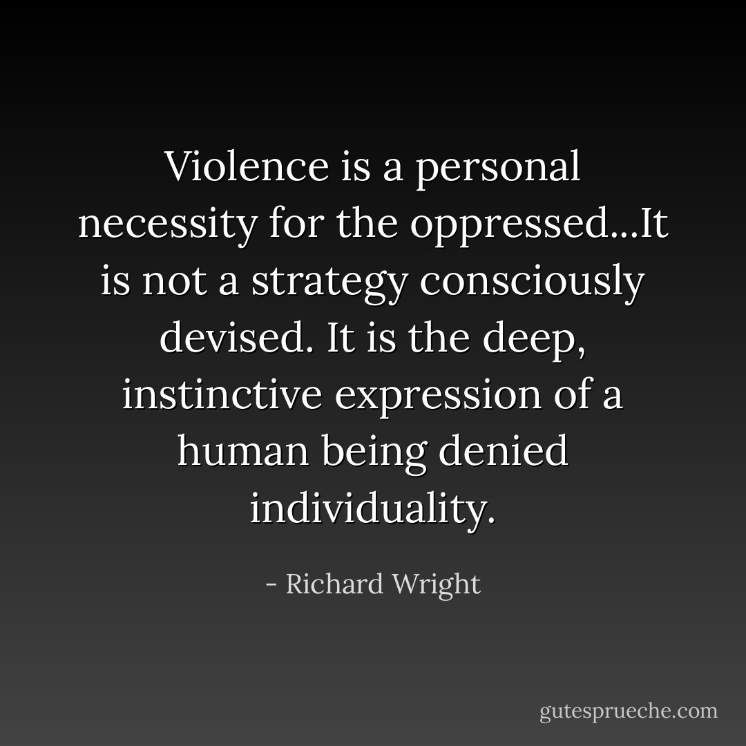 Violence is a personal necessity for the oppressed...It is not a strategy consciously devised. It is the deep, instinctive expression of a human being denied individuality. - Richard Wright