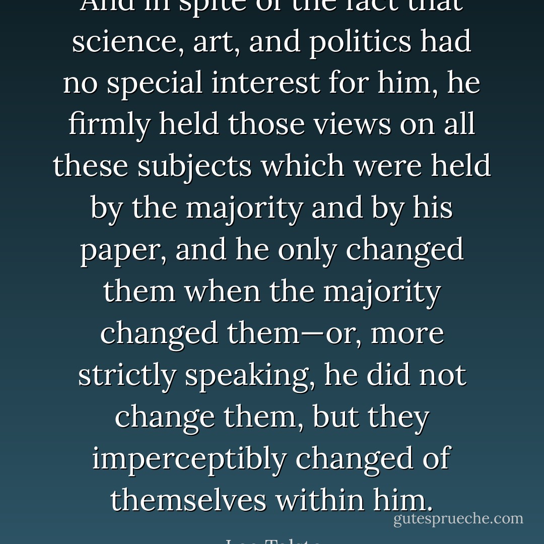 And in spite of the fact that science, art, and politics had no special interest for him, he firmly held those views on all these subjects which were held by the majority and by his paper, and he only changed them when the majority changed them—or, more strictly speaking, he did not change them, but they imperceptibly changed of themselves within him. - Leo Tolstoy