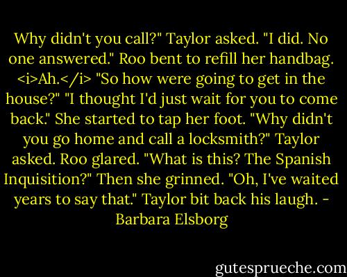 Why didn't you call?" Taylor asked.<br />"I did. No one answered." Roo bent to refill her handbag.<br /><i>Ah.</i> "So how were going to get in the house?"<br />"I thought I'd just wait for you to come back." She started to tap her foot.<br />"Why didn't you go home and call a locksmith?" Taylor asked.<br />Roo glared. "What is this? The Spanish Inquisition?" Then she grinned. "Oh, I've waited years to say that."<br />Taylor bit back his laugh. - Barbara Elsborg