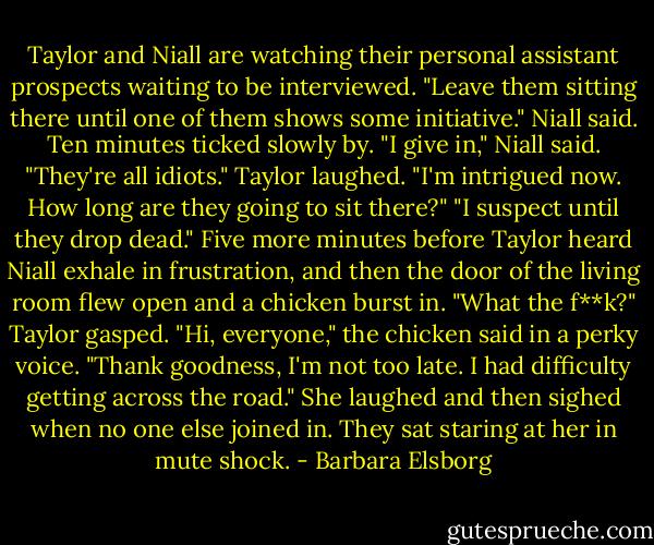 Taylor and Niall are watching their personal assistant prospects waiting to be interviewed.<br />"Leave them sitting there until one of them shows some initiative." Niall said.<br />Ten minutes ticked slowly by.<br />"I give in," Niall said. "They're all idiots."<br />Taylor laughed. "I'm intrigued now. How long are they going to sit there?"<br />"I suspect until they drop dead."<br />Five more minutes before Taylor heard Niall exhale in frustration, and then the door of the living room flew open and a chicken burst in.<br />"What the f**k?" Taylor gasped.<br />"Hi, everyone," the chicken said in a perky voice. "Thank goodness, I'm not too late. I had difficulty getting across the road." She laughed and then sighed when no one else joined in. They sat staring at her in mute shock. - Barbara Elsborg