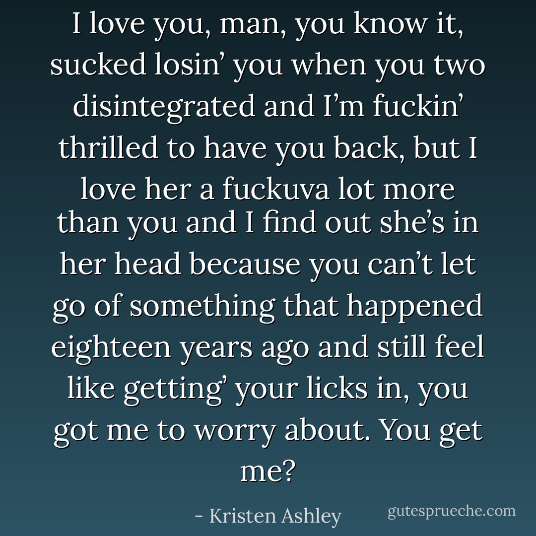 I love you, man, you know it, sucked losin’ you when you two disintegrated and I’m fuckin’ thrilled to have you back, but I love her a fuckuva lot more than you and I find out she’s in her head because you can’t let go of something that happened eighteen years ago and still feel like getting’ your licks in, you got me to worry about. You get me? - Kristen Ashley