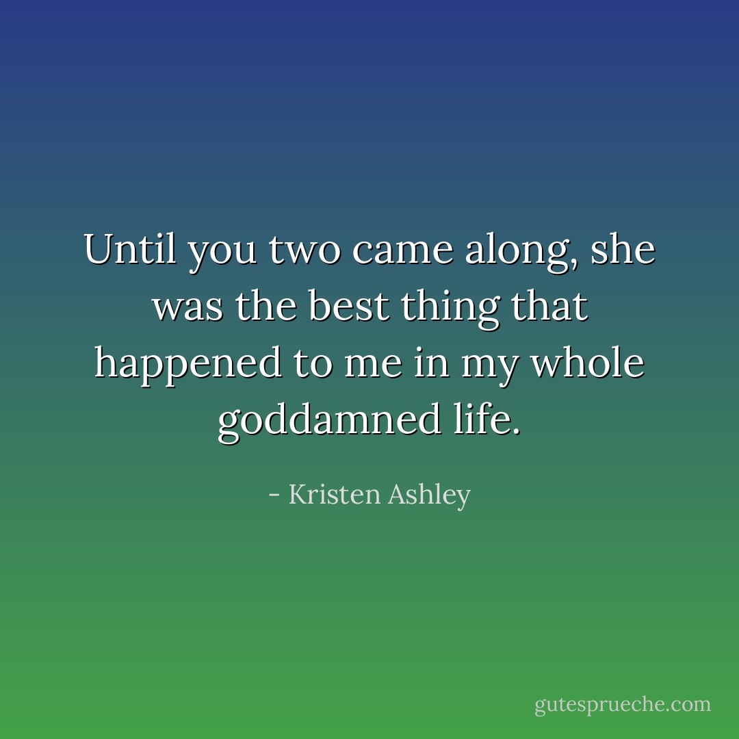 Until you two came along, she was the best thing that happened to me in my whole goddamned life. - Kristen Ashley