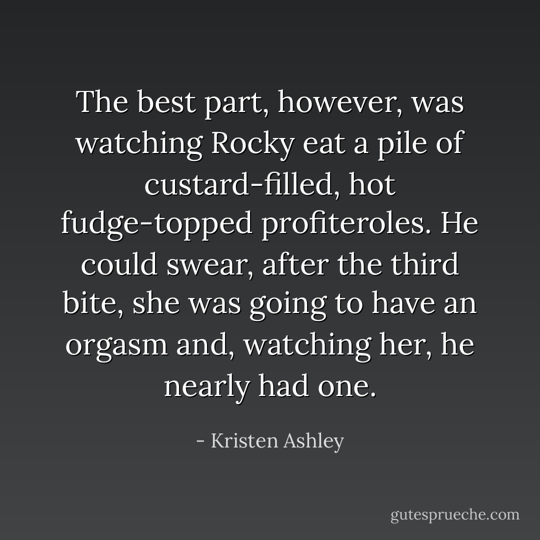 The best part, however, was watching Rocky eat a pile of custard-filled, hot fudge-topped profiteroles. He could swear, after the third bite, she was going to have an orgasm and, watching her, he nearly had one. - Kristen Ashley