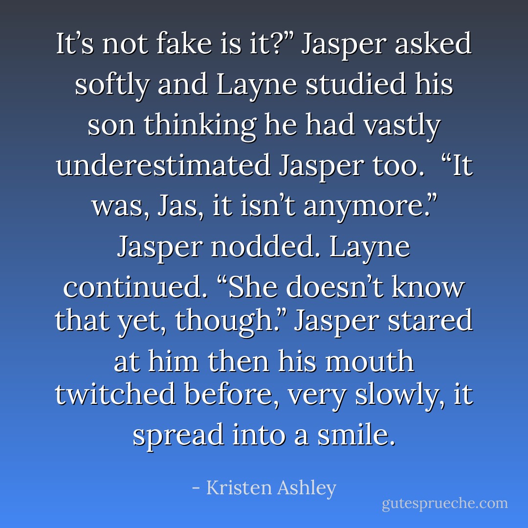 It’s not fake is it?” Jasper asked softly and Layne studied his son thinking he had vastly underestimated Jasper too. <br />“It was, Jas, it isn’t anymore.” Jasper nodded. Layne continued. “She doesn’t know that yet, though.”<br />Jasper stared at him then his mouth twitched before, very slowly, it spread into a smile. - Kristen Ashley