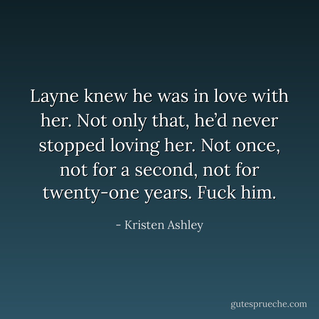 Layne knew he was in love with her. Not only that, he’d never stopped loving her. Not once, not for a second, not for twenty-one years.<br />Fuck him. - Kristen Ashley