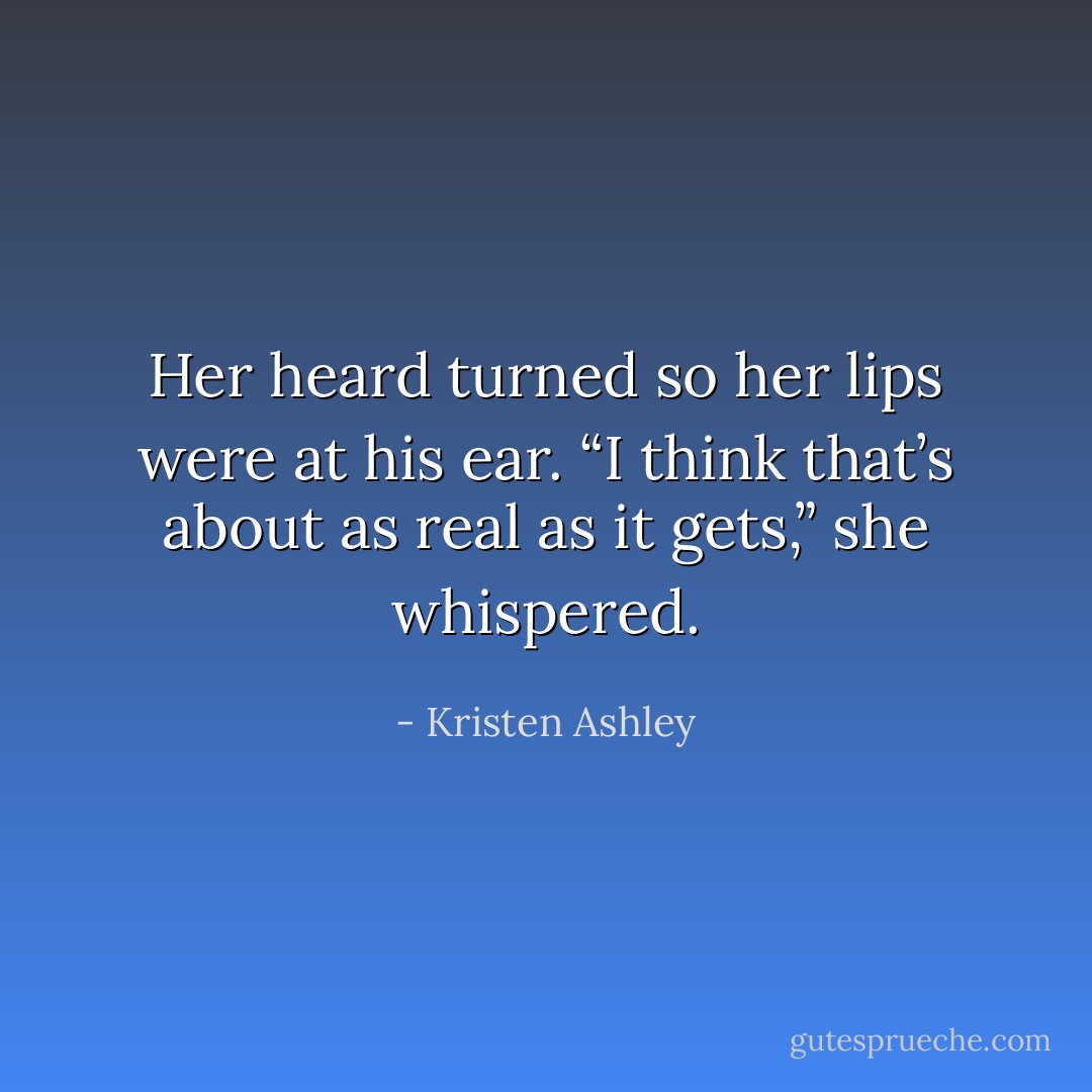 Her heard turned so her lips were at his ear. “I think that’s about as real as it gets,” she whispered. - Kristen Ashley