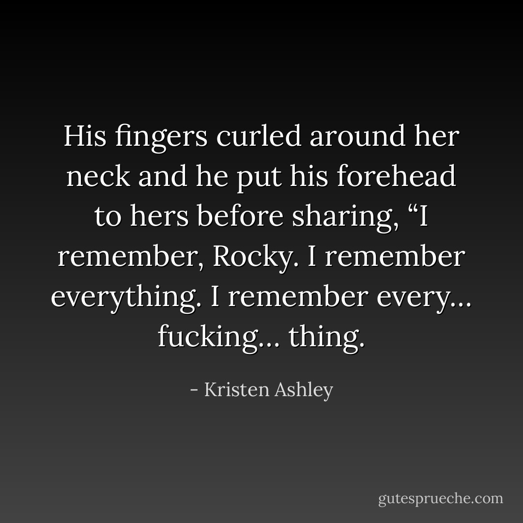 His fingers curled around her neck and he put his forehead to hers before sharing, “I remember, Rocky. I remember everything. I remember every… fucking… thing. - Kristen Ashley