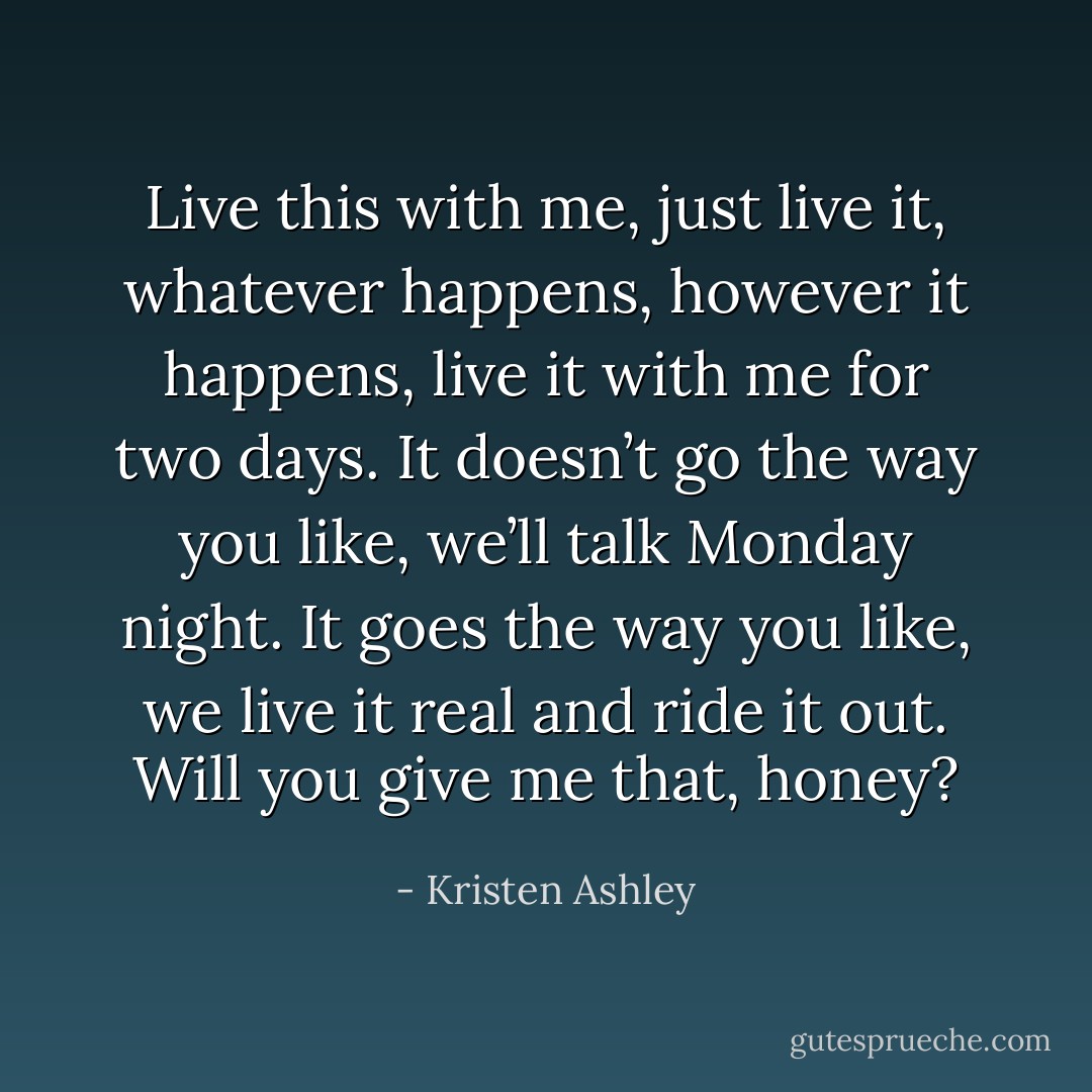Live this with me, just live it, whatever happens, however it happens, live it with me for two days. It doesn’t go the way you like, we’ll talk Monday night. It goes the way you like, we live it real and ride it out. Will you give me that, honey? - Kristen Ashley
