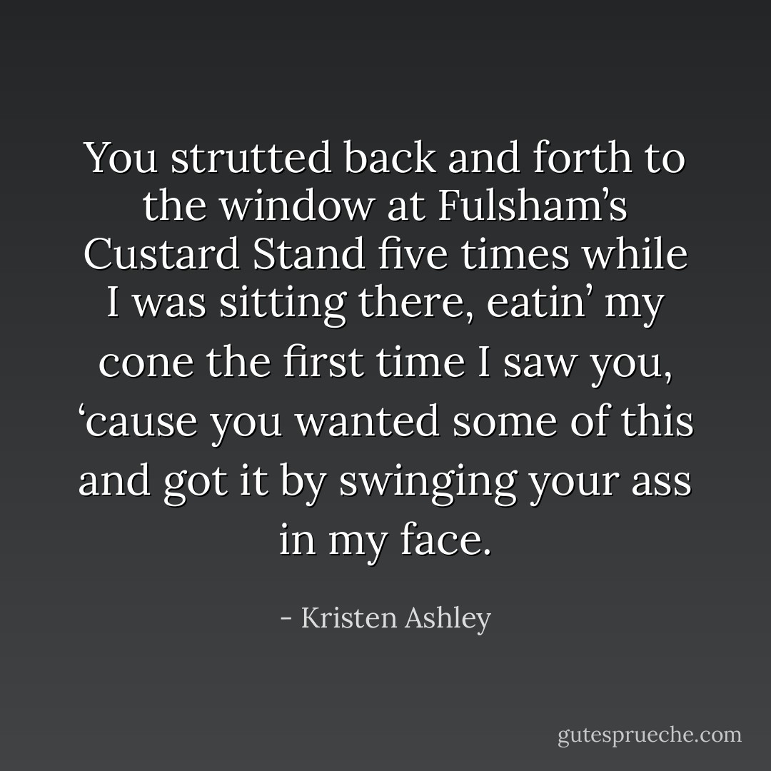 You strutted back and forth to the window at Fulsham’s Custard Stand five times while I was sitting there, eatin’ my cone the first time I saw you, ‘cause you wanted some of this and got it by swinging your ass in my face. - Kristen Ashley