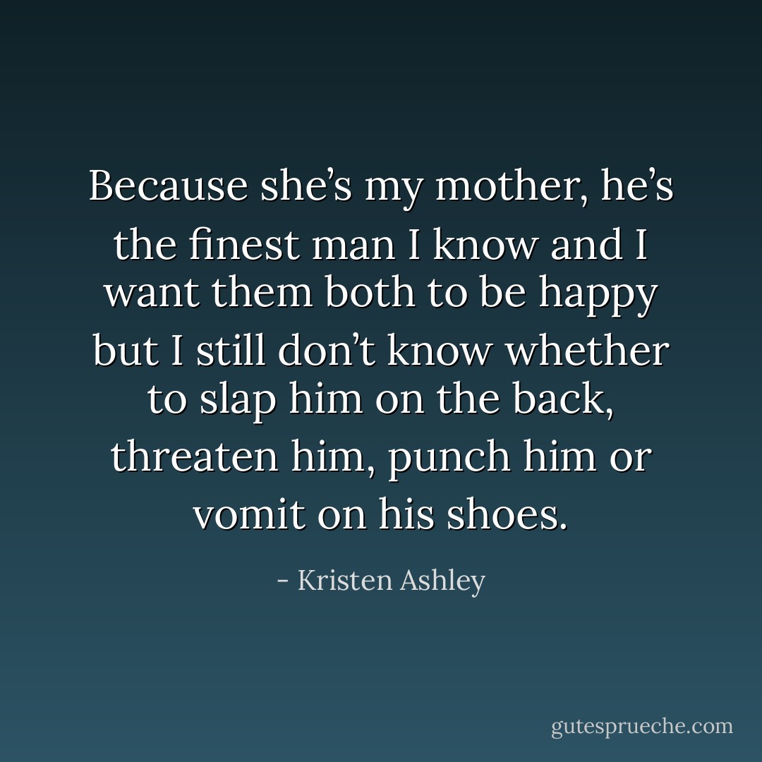 Because she’s my mother, he’s the finest man I know and I want them both to be happy but I still don’t know whether to slap him on the back, threaten him, punch him or vomit on his shoes. - Kristen Ashley