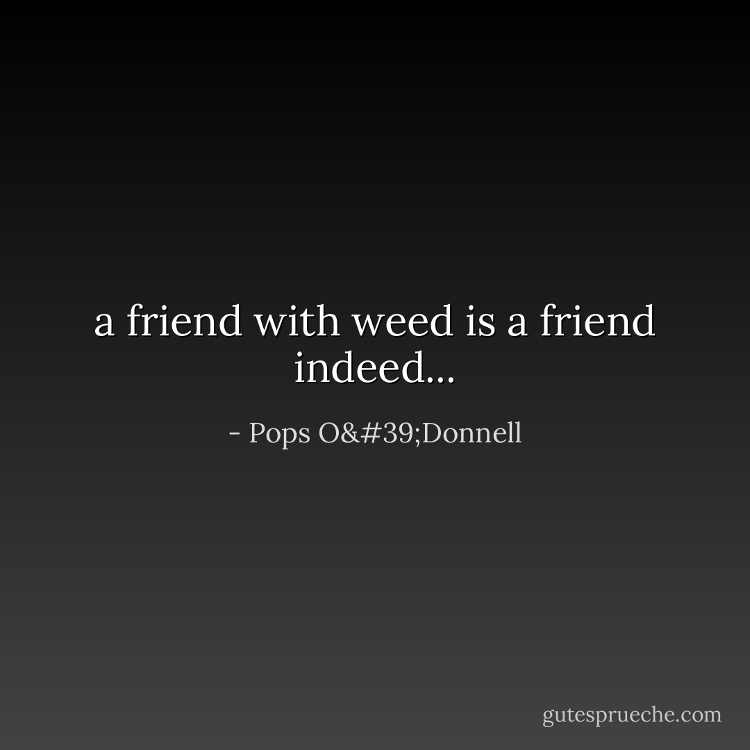 a friend with weed is a friend indeed... - Pops O'Donnell