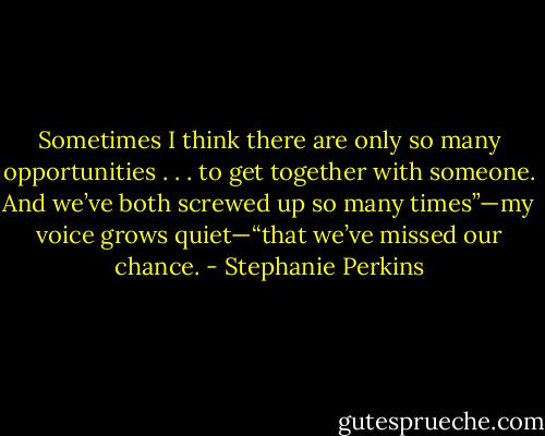 Sometimes I think there are only so many opportunities . . . to get together with someone. And we’ve both screwed up so many times”—my voice grows quiet—“that we’ve missed our chance. - Stephanie Perkins