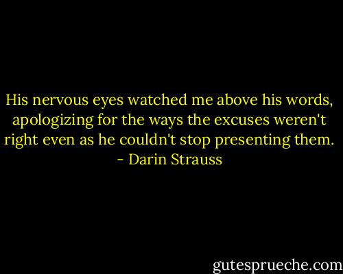 His nervous eyes watched me above his words, apologizing for the ways the excuses weren't right even as he couldn't stop presenting them. - Darin Strauss