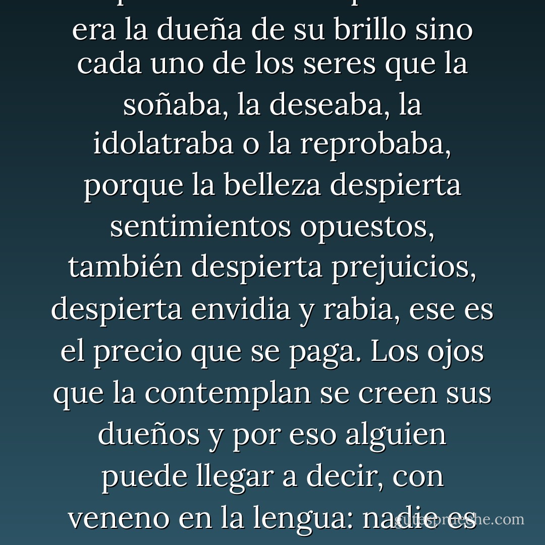 Algo siempre entristece a las mujeres bellas, un aire melancólico las rodea; debe de ser el precio de la hermosura. O el precio de saber que ella no era la dueña de su brillo sino cada uno de los seres que la soñaba, la deseaba, la idolatraba o la reprobaba, porque la belleza despierta sentimientos opuestos, también despierta prejuicios, despierta envidia y rabia, ese es el precio que se paga. Los ojos que la contemplan se creen sus dueños y por eso alguien puede llegar a decir, con veneno en la lengua: nadie es perfecto. Eso es cierto. Nadie es perfecto y ella tampoco lo es, pero hay que ver cuánto se acerca. - Jorge Franco