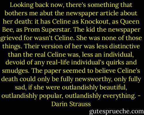 Looking back now, there's something that bothers me abut the newspaper article about her death: it has Celine as Knockout, as Queen Bee, as Prom Superstar. The kid the newspaper grieved for wasn't Celine. She was none of those things. Their version of her was less distinctive than the real Celine was, less an individual, devoid of any real-life individual's quirks and smudges. The paper seemed to believe Celine's death could only be fully newsworthy, only fully sad, if she were outlandishly beautiful, outlandishly popular, outlandishly everything. - Darin Strauss