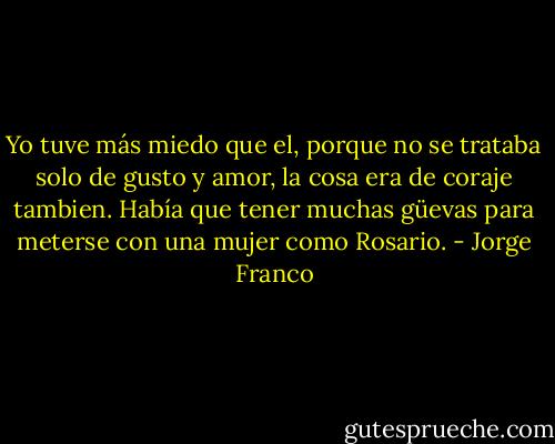 Yo tuve más miedo que el, porque no se trataba solo de gusto y amor, la cosa era de coraje tambien. Había que tener muchas güevas para meterse con una mujer como Rosario. - Jorge Franco