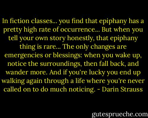 In fiction classes... you find that epiphany has a pretty high rate of occurrence... But when you tell your own story honestly, that epiphany thing is rare... The only changes are emergencies or blessings: when you wake up, notice the surroundings, then fall back, and wander more. And if you're lucky you end up walking again through a life where you're never called on to do much noticing. - Darin Strauss