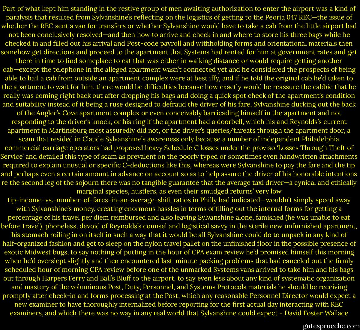Part of what kept him standing in the restive group of men awaiting authorization to enter the airport was a kind of paralysis that resulted from Sylvanshine’s reflecting on the logistics of getting to the Peoria 047 REC—the issue of whether the REC sent a van for transfers or whether Sylvanshine would have to take a cab from the little airport had not been conclusively resolved—and then how to arrive and check in and where to store his three bags while he checked in and filled out his arrival and Post-code payroll and withholding forms and orientational materials then somehow get directions and proceed to the apartment that Systems had rented for him at government rates and get there in time to find someplace to eat that was either in walking distance or would require getting another cab—except the telephone in the alleged apartment wasn’t connected yet and he considered the prospects of being able to hail a cab from outside an apartment complex were at best iffy, and if he told the original cab he’d taken to the apartment to wait for him, there would be difficulties because how exactly would he reassure the cabbie that he really was coming right back out after dropping his bags and doing a quick spot check of the apartment’s condition and suitability instead of it being a ruse designed to defraud the driver of his fare, Sylvanshine ducking out the back of the Angler’s Cove apartment complex or even conceivably barricading himself in the apartment and not responding to the driver’s knock, or his ring if the apartment had a doorbell, which his and Reynolds’s current apartment in Martinsburg most assuredly did not, or the driver’s queries/threats through the apartment door, a scam that resided in Claude Sylvanshine’s awareness only because a number of independent Philadelphia commercial carriage operators had proposed heavy Schedule C losses under the proviso ‘Losses Through Theft of Service’ and detailed this type of scam as prevalent on the poorly typed or sometimes even handwritten attachments required to explain unusual or specific C-deductions like this, whereas were Sylvanshine to pay the fare and the tip and perhaps even a certain amount in advance on account so as to help assure the driver of his honorable intentions re the second leg of the sojourn there was no tangible guarantee that the average taxi driver—a cynical and ethically marginal species, hustlers, as even their smudged returns’ very low tip-income-vs.-number-of-fares-in-an-average-shift ratios in Philly had indicated—wouldn’t simply speed away with Sylvanshine’s money, creating enormous hassles in terms of filling out the internal forms for getting a percentage of his travel per diem reimbursed and also leaving Sylvanshine alone, famished (he was unable to eat before travel), phoneless, devoid of Reynolds’s counsel and logistical savvy in the sterile new unfurnished apartment, his stomach roiling in on itself in such a way that it would be all Sylvanshine could do to unpack in any kind of half-organized fashion and get to sleep on the nylon travel pallet on the unfinished floor in the possible presence of exotic Midwest bugs, to say nothing of putting in the hour of CPA exam review he’d promised himself this morning when he’d overslept slightly and then encountered last-minute packing problems that had canceled out the firmly scheduled hour of morning CPA review before one of the unmarked Systems vans arrived to take him and his bags out through Harpers Ferry and Ball’s Bluff to the airport, to say even less about any kind of systematic organization and mastery of the voluminous Post, Duty, Personnel, and Systems Protocols materials he should be receiving promptly after check-in and forms processing at the Post, which any reasonable Personnel Director would expect a new examiner to have thoroughly internalized before reporting for the first actual day interacting with REC examiners, and which there was no way in any real world that Sylvanshine could expect - David Foster Wallace