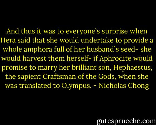 And thus it was to everyone`s surprise when Hera said that she would undertake to provide a whole amphora full of her husband`s seed- she would harvest them herself- if Aphrodite would promise to marry her brilliant son, Hephaestus, the sapient Craftsman of the Gods, when she was translated to Olympus. - Nicholas Chong