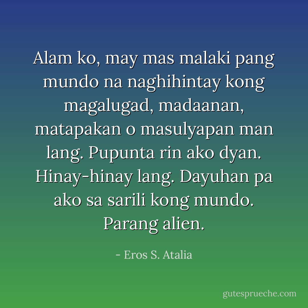 Alam ko, may mas malaki pang mundo na naghihintay kong magalugad, madaanan, matapakan o masulyapan man lang. Pupunta rin ako dyan. Hinay-hinay lang. Dayuhan pa ako sa sarili kong mundo. Parang alien. - Eros S. Atalia
