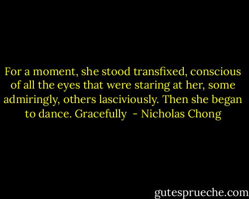 For a moment, she stood transfixed, conscious of all the eyes that were staring at her, some admiringly, others lasciviously. Then she began to dance. Gracefully  - Nicholas Chong