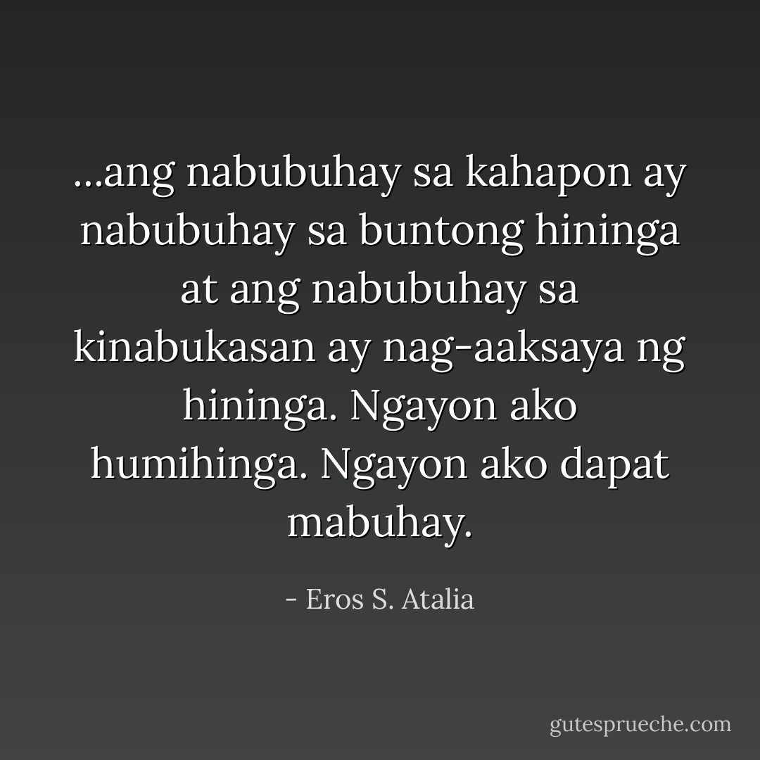 ...ang nabubuhay sa kahapon ay nabubuhay sa buntong hininga at ang nabubuhay sa kinabukasan ay nag-aaksaya ng hininga. Ngayon ako humihinga. Ngayon ako dapat mabuhay. - Eros S. Atalia