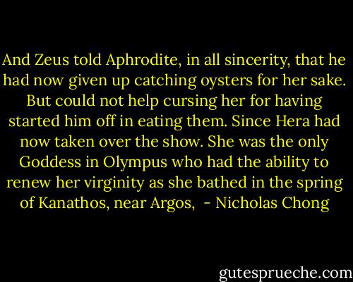 And Zeus told Aphrodite, in all sincerity, that he had now given up catching oysters for her sake. But could not help cursing her for having started him off in eating them. Since Hera had now taken over the show. She was the only Goddess in Olympus who had the ability to renew her virginity as she bathed in the spring of Kanathos, near Argos,  - Nicholas Chong