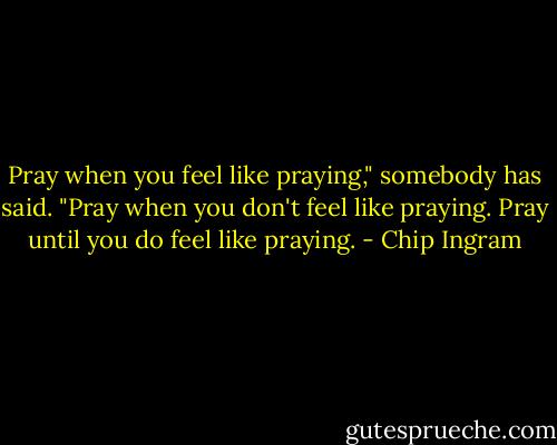 Pray when you feel like praying," somebody has said. "Pray when you don't feel like praying. Pray until you do feel like praying. - Chip Ingram