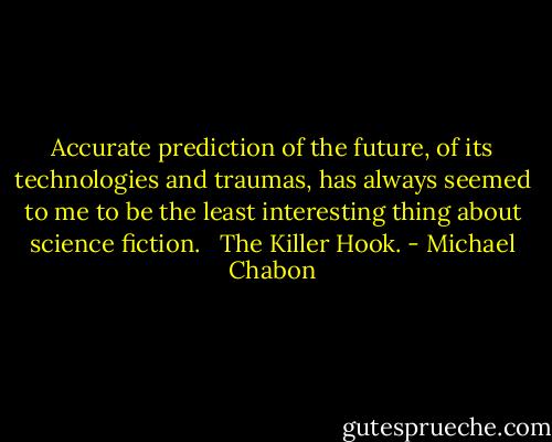 Accurate prediction of the future, of its technologies and traumas, has always seemed to me to be the least interesting thing about science fiction. <br /><br />The Killer Hook. - Michael Chabon
