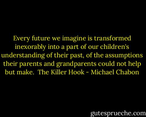Every future we imagine is transformed inexorably into a part of our children's understanding of their past, of the assumptions their parents and grandparents could not help but make.<br /><br />The Killer Hook - Michael Chabon