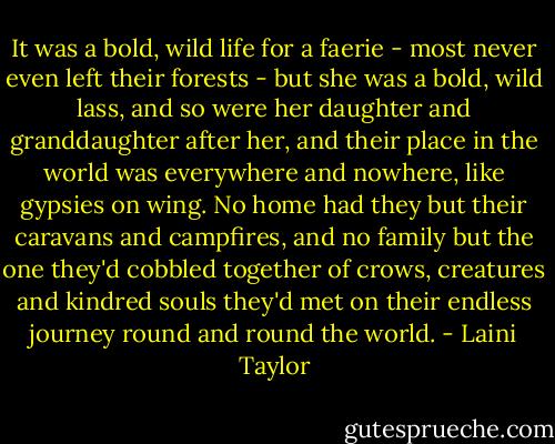 It was a bold, wild life for a faerie - most never even left their forests - but she was a bold, wild lass, and so were her daughter and granddaughter after her, and their place in the world was everywhere and nowhere, like gypsies on wing. No home had they but their caravans and campfires, and no family but the one they'd cobbled together of crows, creatures and kindred souls they'd met on their endless journey round and round the world. - Laini Taylor