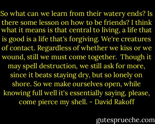 So what can we learn from their watery ends? Is there some lesson on how to be friends? I think what it means is that central to living, a life that is good is a life that's forgiving. We're creatures of contact. Regardless of whether we kiss or we wound, still we must come together.<br /><br />Though it may spell destruction, we still ask for more, since it beats staying dry, but so lonely on shore. So we make ourselves open, while knowing full well it's essentially saying, please, come pierce my shell. - David Rakoff