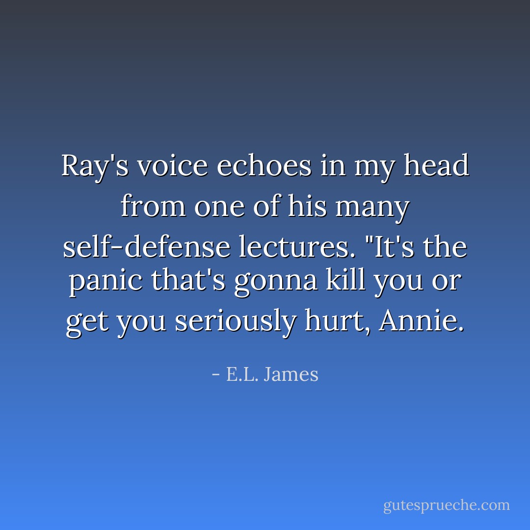 Ray's voice echoes in my head from one of his many self-defense lectures.<br />"It's the panic that's gonna kill you or get you seriously hurt, Annie. - E.L. James
