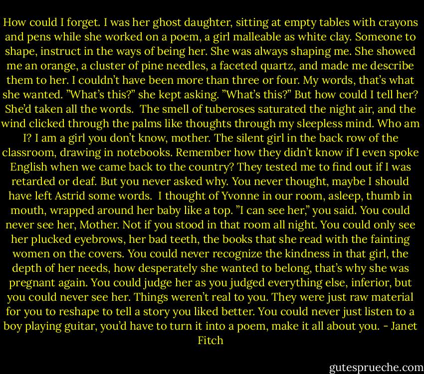 How could I forget. I was her ghost daughter, sitting at empty tables with crayons and pens while she worked on a poem, a girl malleable as white clay. Someone to shape, instruct in the ways of being her. She was always shaping me. She showed me an orange, a cluster of pine needles, a faceted quartz, and made me describe them to her. I couldn’t have been more than three or four. My words, that’s what she wanted. ”What’s this?” she kept asking. ”What’s this?” But how could I tell her? She’d taken all the words.<br /><br />The smell of tuberoses saturated the night air, and the wind clicked through the palms like thoughts through my sleepless mind. Who am I? I am a girl you don’t know, mother. The silent girl in the back row of the classroom, drawing in notebooks. Remember how they didn’t know if I even spoke English when we came back to the country? They tested me to find out if I was retarded or deaf. But you never asked why. You never thought, maybe I should have left Astrid some words.<br /><br />I thought of Yvonne in our room, asleep, thumb in mouth, wrapped around her baby like a top. ”I can see her,” you said. You could never see her, Mother. Not if you stood in that room all night. You could only see her plucked eyebrows, her bad teeth, the books that she read with the fainting women on the covers. You could never recognize the kindness in that girl, the depth of her needs, how desperately she wanted to belong, that’s why she was pregnant again. You could judge her as you judged everything else, inferior, but you could never see her. Things weren’t real to you. They were just raw material for you to reshape to tell a story you liked better. You could never just listen to a boy playing guitar, you’d have to turn it into a poem, make it all about you. - Janet Fitch