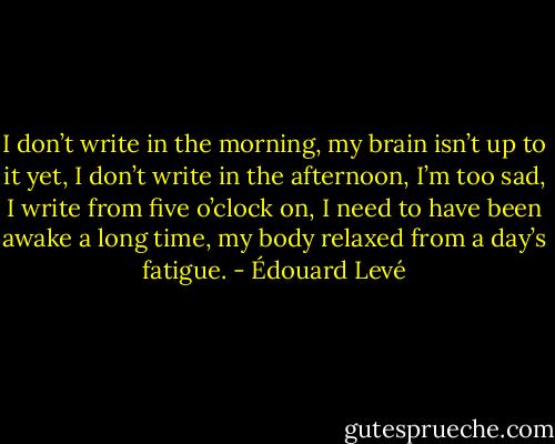 I don’t write in the morning, my brain isn’t up to it yet, I don’t write in the afternoon, I’m too sad, I write from five o’clock on, I need to have been awake a long time, my body relaxed from a day’s fatigue. - Édouard Levé