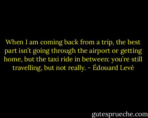 When I am coming back from a trip, the best part isn’t going through the airport or getting home, but the taxi ride in between: you’re still travelling, but not really. - Édouard Levé