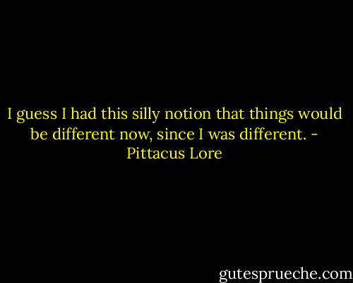 I guess I had this silly notion that things would be different now, since I was different. - Pittacus Lore