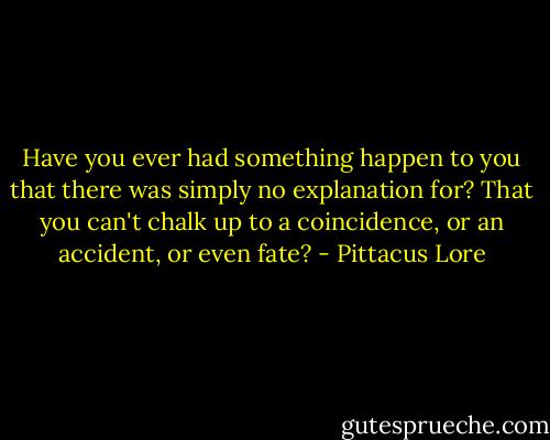 Have you ever had something happen to you that there was simply no explanation for? That you can't chalk up to a coincidence, or an accident, or even fate? - Pittacus Lore