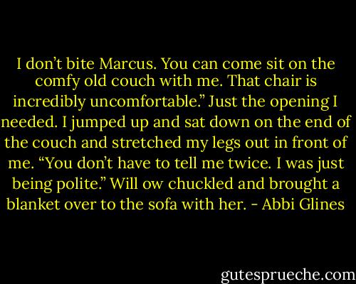 I don’t bite Marcus. You can come sit on the comfy old couch with me. That chair is incredibly uncomfortable.” Just the opening I needed. I jumped up and sat down on the end of the couch and stretched my legs out in front of me.<br />“You don’t have to tell me twice. I was just being polite.” Will ow chuckled and brought a blanket over to the sofa with her. - Abbi Glines