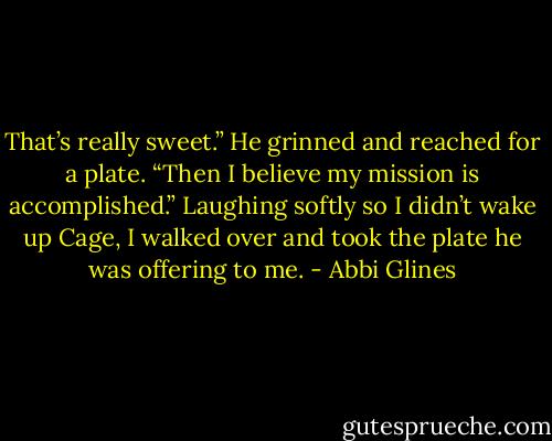 That’s really sweet.”<br />He grinned and reached for a plate.<br />“Then I believe my mission is accomplished.” Laughing softly so I didn’t wake up Cage, I walked over and took the plate he was offering to me. - Abbi Glines