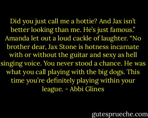 Did you just call me a hottie? And Jax isn’t better looking than me. He’s just famous.”<br />Amanda let out a loud cackle of laughter.<br />“No brother dear, Jax Stone is hotness incarnate with or without the guitar and sexy as hell singing voice. You never stood a chance. He was what you call playing with the big dogs. This time you’re definitely playing within your league. - Abbi Glines