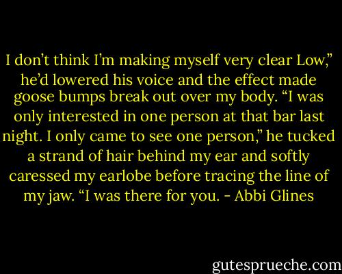 I don’t think I’m making myself very clear Low,” he’d lowered his voice and the effect made goose bumps break out over my body. “I was only interested in one person at that bar last night. I only came to see one person,” he tucked a strand of hair behind my ear and softly caressed my earlobe before tracing the line of my jaw. “I was there for you. - Abbi Glines