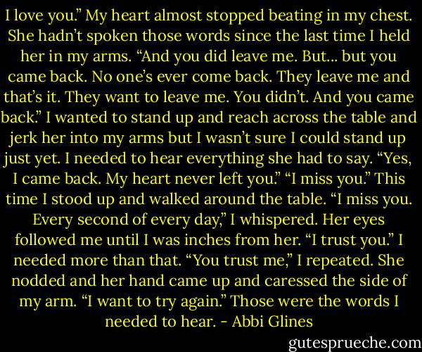 I love you.” My heart almost stopped beating in my chest.<br />She hadn’t spoken those words since the last time I held her in my arms.<br />“And you did leave me. But... but you came back. No one’s ever come back. They leave me and that’s it. They want to leave me. You didn’t. And you came back.” I wanted to stand up and reach across the table and jerk her into my arms but I wasn’t sure I could stand up just yet. I needed to hear everything she had to say.<br />“Yes, I came back. My heart never left you.”<br />“I miss you.”<br />This time I stood up and walked around the table.<br />“I miss you. Every second of every day,” I whispered. Her eyes followed me until I was inches from her.<br />“I trust you.”<br />I needed more than that.<br />“You trust me,” I repeated.<br />She nodded and her hand came up and caressed the side of my arm.<br />“I want to try again.”<br />Those were the words I needed to hear. - Abbi Glines