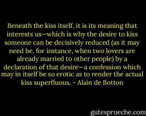Beneath the kiss itself, it is its meaning that interests us—which is why the desire to kiss someone can be decisively reduced (as it may need be, for instance, when two lovers are already married to other people) by a declaration of that desire—a confession which may in itself be so erotic as to render the actual kiss superfluous. - Alain de Botton