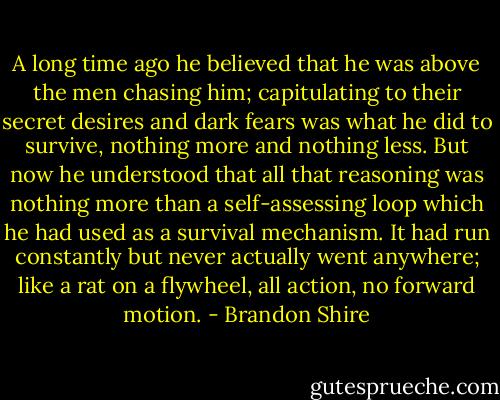 A long time ago he believed that he was above the men chasing him; capitulating to their secret desires and dark fears was what he did to survive, nothing more and nothing less. But now he understood that all that reasoning was nothing more than a self-assessing loop which he had used as a survival mechanism. It had run constantly but never actually went anywhere; like a rat on a flywheel, all action, no forward motion. - Brandon Shire