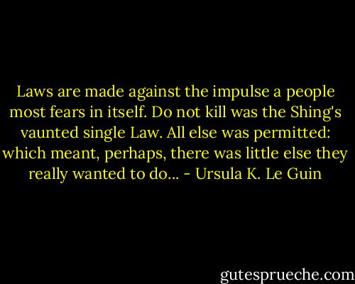Laws are made against the impulse a people most fears in itself. Do not kill was the Shing's vaunted single Law. All else was permitted: which meant, perhaps, there was little else they really wanted to do... - Ursula K. Le Guin